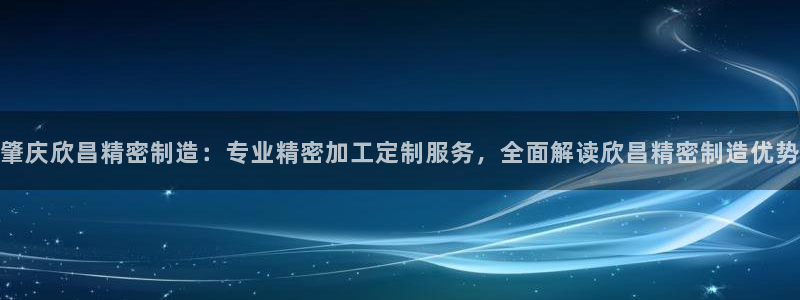 彩神vip官方网站：肇庆欣昌精密制造：专业精密加工定制服务，全面解读欣昌精密制造优势