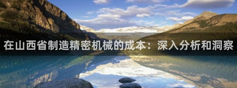 彩神购彩-购彩大厅入口老版：在山西省制造精密机械的成本：深入分析和洞察