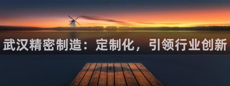 彩神v8平台正规吗安全吗：武汉精密制造：定制化，引领行业创新