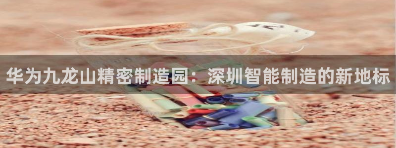 彩神网正规吗：华为九龙山精密制造园：深圳智能制造的新地标