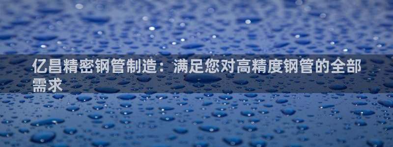 彩神的邀请码是多少：亿昌精密钢管制造：满足您对高精度钢管的全部
需求