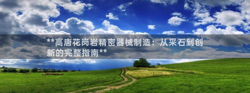 彩神8最新版下载：**高唐花岗岩精密器械制造：从采石到创
新的完整指南**