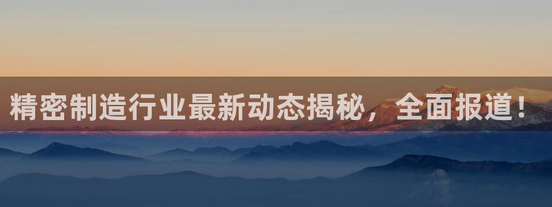 彩神ix官网是哪个公司的：精密制造行业最新动态揭秘，全面报道！