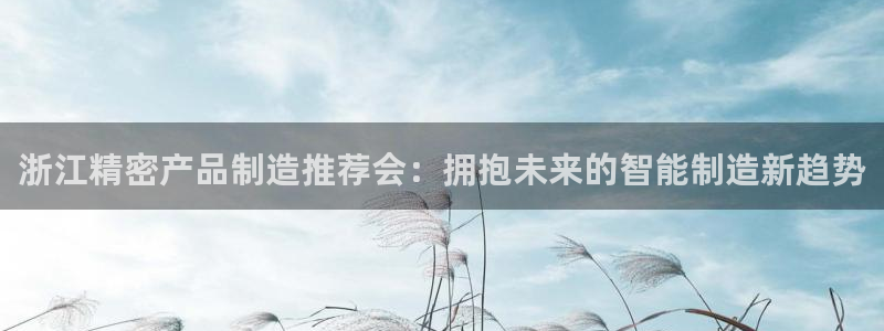 彩神ix可靠吗：浙江精密产品制造推荐会：拥抱未来的智能制造新趋势