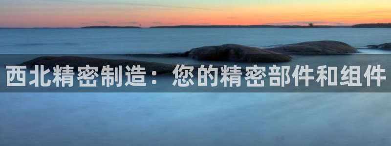 彩神v彩搜狗：西北精密制造：您的精密部件和组件