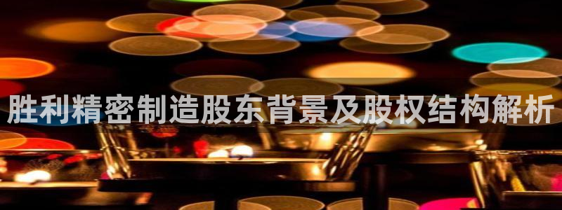 彩神vll官网在线登录：胜利精密制造股东背景及股权结构解析