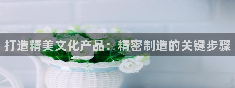 彩神V集团有限公司：打造精美文化产品：精密制造的关键步骤