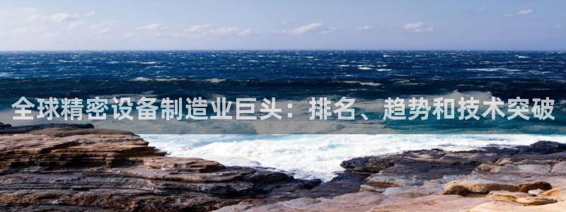 彩神客服电话：全球精密设备制造业巨头：排名、趋势和技术突破