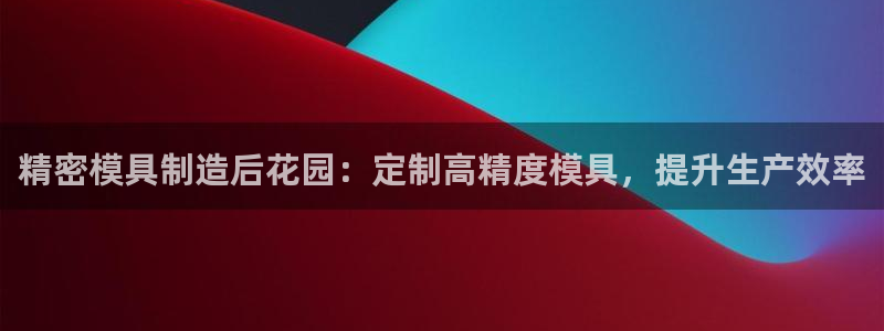 彩神8官网合法吗：精密模具制造后花园：定制高精度模具，提升生产效率